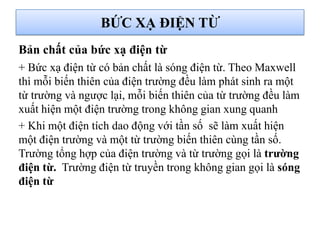 BỨC XẠ ĐIỆN TỪ
+ Bức xạ điện từ có bản chất là sóng điện từ. Theo Maxwell
thì mỗi biến thiên của điện trường đều làm phát sinh ra một
từ trường và ngược lại, mỗi biến thiên của từ trường đều làm
xuất hiện một điện trường trong không gian xung quanh
+ Khi một điện tích dao động với tần số sẽ làm xuất hiện
một điện trường và một từ trường biến thiên cùng tần số.
Trường tổng hợp của điện trường và từ trường gọi là trƣờng
điện từ. Trường điện từ truyền trong không gian gọi là sóng
điện từ
Bản chất của bức xạ điện từ
 