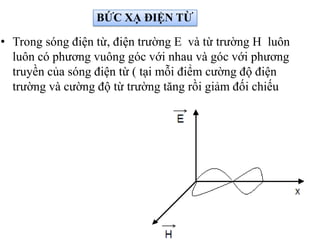 • Trong sóng điện từ, điện trường E và từ trường H luôn
luôn có phương vuông góc với nhau và góc với phương
truyền của sóng điện từ ( tại mỗi điểm cường độ điện
trường và cường độ từ trường tăng rồi giảm đối chiếu
BỨC XẠ ĐIỆN TỪ
 