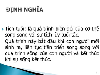  Tích tuổi: là quá trình biến đổi của cơ thể
song song với sự tích lũy tuổi tác.
Quá trình này bắt đầu khi con người mới
sinh ra, liên tục tiến triển song song với
quá trình sống của con người và kết thúc
khi sự sống kết thúc.
19
 