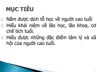 1. Nắm được dịch tễ học về người cao tuổi
2. Hiểu khái niệm về lão học, lão khoa, cơ
chế tích tuổi.
3. Hiểu được những đặc điểm tâm lý và xã
hội của người cao tuổi.
2
 