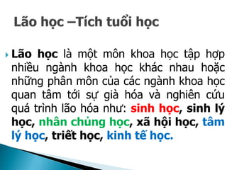  Lão học là một môn khoa học tập hợp
nhiều ngành khoa học khác nhau hoặc
những phân môn của các ngành khoa học
quan tâm tới sự già hóa và nghiên cứu
quá trình lão hóa như: sinh học, sinh lý
học, nhân chủng học, xã hội học, tâm
lý học, triết học, kinh tế học.
 