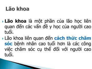  Lão khoa là một phần của lão học liên
quan đến các vấn đề y học của người cao
tuổi.
 Lão khoa liên quan đến cách thức chăm
sóc bệnh nhân cao tuổi hơn là các công
việc chăm sóc cụ thể đối với người cao
tuổi.
 