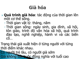  Quá trình già hóa: tác động của thời gian lên
một cơ thể sống.
◦ Thời gian vật lý: tháng, năm
◦ Thời gian sống: ngày sinh, gia đình, xã hội,
tôn giáo, trình độ văn hóa xã hội, quá trình
đào tạo, nghề nghiệp, hành vi và các biến
cố…
Trạng thái già xuất hiện ở từng người với từng
thời điểm khác nhau.
Có người trẻ lâu, có người già sớm
Già không bắt buộc đồng nghĩa với tuổi cao
 