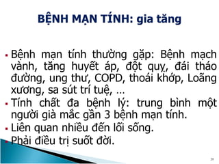  Bệnh mạn tính thường gặp: Bệnh mạch
vành, tăng huyết áp, đột quỵ, đái tháo
đường, ung thư, COPD, thoái khớp, Loãng
xương, sa sút trí tuệ, …
 Tính chất đa bệnh lý: trung bình một
người già mắc gần 3 bệnh mạn tính.
 Liên quan nhiều đến lối sống.
 Phải điều trị suốt đời.
28
 