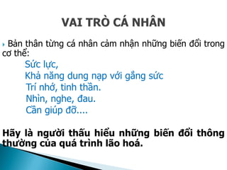  Bản thân từng cá nhân cảm nhận những biến đổi trong
cơ thể:
Sức lực,
Khả năng dung nạp với gắng sức
Trí nhớ, tinh thần.
Nhìn, nghe, đau.
Cần giúp đỡ....
Hãy là người thấu hiểu những biến đổi thông
thường của quá trình lão hoá.
 