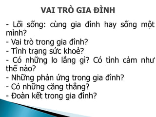 - Lối sống: cùng gia đình hay sống một
mình?
- Vai trò trong gia đình?
- Tình trạng sức khoẻ?
- Có những lo lắng gì? Có tình cảm như
thế nào?
- Những phản ứng trong gia đình?
- Có những căng thẳng?
- Đoàn kết trong gia đình?
 