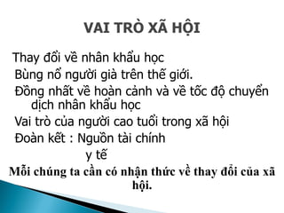 VAI TRÒ XÃ HỘI
Thay đổi về nhân khẩu học
Bùng nổ người già trên thế giới.
Đồng nhất về hoàn cảnh và về tốc độ chuyển
dịch nhân khẩu học
Vai trò của người cao tuổi trong xã hội
Đoàn kết : Nguồn tài chính
y tế
Mỗi chúng ta cần có nhận thức về thay đổi của xã
hội.
 