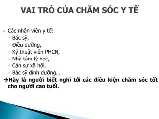  Các nhân viên y tế:
◦ Bác sỹ,
◦ Điều dưỡng,
◦ Kỹ thuật viên PHCN,
◦ Nhà tâm lý học,
◦ Cán sự xã hội,
◦ Bác sỹ dinh dưỡng…
Hãy là người biết nghĩ tới các điều kiện chăm sóc tốt
cho người cao tuổi.
 