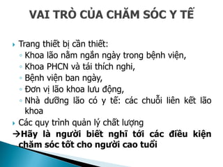  Trang thiết bị cần thiết:
◦ Khoa lão nằm ngắn ngày trong bệnh viện,
◦ Khoa PHCN và tái thích nghi,
◦ Bệnh viện ban ngày,
◦ Đơn vị lão khoa lưu động,
◦ Nhà dưỡng lão có y tế: các chuỗi liên kết lão
khoa
 Các quy trình quản lý chất lượng
Hãy là người biết nghĩ tới các điều kiện
chăm sóc tốt cho người cao tuổi
 