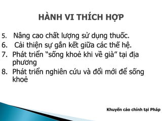 HÀNH VI THÍCH HỢP
5. Nâng cao chất lượng sử dụng thuốc.
6. Cải thiện sự gắn kết giữa các thế hệ.
7. Phát triển “sống khoẻ khi về già” tại địa
phương
8. Phát triển nghiên cứu và đổi mới để sống
khoẻ
Khuyến cáo chính tại Pháp
 