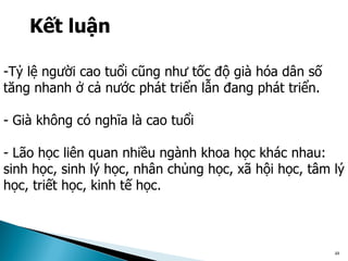 48
Kết luận
-Tỷ lệ người cao tuổi cũng như tốc độ già hóa dân số
tăng nhanh ở cả nước phát triển lẫn đang phát triển.
- Già không có nghĩa là cao tuổi
- Lão học liên quan nhiều ngành khoa học khác nhau:
sinh học, sinh lý học, nhân chủng học, xã hội học, tâm lý
học, triết học, kinh tế học.
 