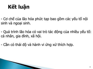 49
Kết luận
- Cơ chế của lão hóa phức tạp bao gồm các yếu tố nội
sinh và ngoại sinh.
- Quá trình lão hóa có vai trò tác động của nhiều yếu tố:
cá nhân, gia đình, xã hội.
- Cần có thái độ và hành vi ứng xử thích hợp.
 