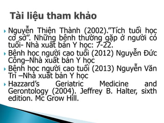 Nguyễn Thiện Thành (2002).”Tích tuổi học
cơ sở”. Những bệnh thường gặp ở người có
tuổi- Nhà xuất bản Y học: 7-22.
 Bệnh học người cao tuổi (2012) Nguyễn Đức
Công–Nhà xuất bản Y học
 Bệnh học người cao tuổi (2013) Nguyễn Văn
Trí –Nhà xuất bản Y học
 Hazzard’s Geriatric Medicine and
Gerontology (2004). Jeffrey B. Halter, sixth
edition. Mc Grow Hill.
 