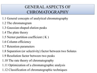 GENERALASPECTS OF
CHROMATOGRAPHY
1.1 General concepts of analytical chromatography
1.2 The chromatogram
1.3 Gaussian-shaped elution peaks
1.4 The plate theory
1.5 Nernst partition coefficient ( K )
1.6 Column efficiency
1.7 Retention parameters
1.8 Separation (or selectivity) factor between two Solutes
1.9 Resolution factor between two peaks
1.10 The rate theory of chromatography
1.11 Optimization of a chromatographic analysis
1.12 Classification of chromatographic techniques
 
