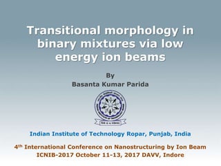 Transitional morphology in
binary mixtures via low
energy ion beams
By
Basanta Kumar Parida
Indian Institute of Technology Ropar, Punjab, India
4th International Conference on Nanostructuring by Ion Beam
ICNIB-2017 October 11-13, 2017 DAVV, Indore
 