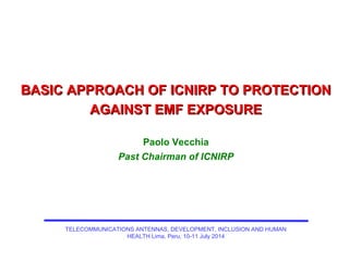 BASIC APPROACH OF ICNIRP TO PROTECTIONBASIC APPROACH OF ICNIRP TO PROTECTION
AGAINST EMF EXPOSUREAGAINST EMF EXPOSURE
Paolo Vecchia
Past Chairman of ICNIRP
TELECOMMUNICATIONS ANTENNAS, DEVELOPMENT, INCLUSION AND HUMAN
HEALTH Lima, Peru, 10-11 July 2014
 