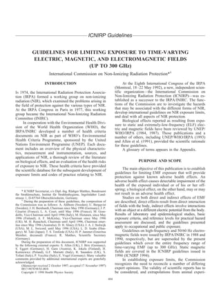 ICNIRP Guidelines


            GUIDELINES FOR LIMITING EXPOSURE TO TIME-VARYING
            ELECTRIC, MAGNETIC, AND ELECTROMAGNETIC FIELDS
                              (UP TO 300 GHz)
                          International Commission on Non-Ionizing Radiation Protection*†

                      INTRODUCTION                                                  At the Eighth International Congress of the IRPA
                                                                               (Montreal, 18 –22 May 1992), a new, independent scien-
IN 1974, the International Radiation Protection Associa-                       tific organization—the International Commission on
tion (IRPA) formed a working group on non-ionizing                             Non-Ionizing Radiation Protection (ICNIRP)—was es-
radiation (NIR), which examined the problems arising in                        tablished as a successor to the IRPA/INIRC. The func-
the field of protection against the various types of NIR.                      tions of the Commission are to investigate the hazards
At the IRPA Congress in Paris in 1977, this working                            that may be associated with the different forms of NIR,
group became the International Non-Ionizing Radiation                          develop international guidelines on NIR exposure limits,
Committee (INIRC).                                                             and deal with all aspects of NIR protection.
                                                                                    Biological effects reported as resulting from expo-
     In cooperation with the Environmental Health Divi-
                                                                               sure to static and extremely-low-frequency (ELF) elec-
sion of the World Health Organization (WHO), the                               tric and magnetic fields have been reviewed by UNEP/
IRPA/INIRC developed a number of health criteria                               WHO/IRPA (1984, 1987). Those publications and a
documents on NIR as part of WHO’s Environmental                                number of others, including UNEP/WHO/IRPA (1993)
Health Criteria Programme, sponsored by the United                             and Allen et al. (1991), provided the scientific rationale
Nations Environment Programme (UNEP). Each docu-                               for these guidelines.
ment includes an overview of the physical characteris-                              A glossary of terms appears in the Appendix.
tics, measurement and instrumentation, sources, and
applications of NIR, a thorough review of the literature
on biological effects, and an evaluation of the health risks                                   PURPOSE AND SCOPE
of exposure to NIR. These health criteria have provided
the scientific database for the subsequent development of                            The main objective of this publication is to establish
exposure limits and codes of practice relating to NIR.                         guidelines for limiting EMF exposure that will provide
                                                                               protection against known adverse health effects. An
                                                                               adverse health effect causes detectable impairment of the
                                                                               health of the exposed individual or of his or her off-
     * ICNIRP Secretariat, c/o Dipl.-Ing. Rudiger Matthes, Bundesamt
                                             ¨
                                                                               spring; a biological effect, on the other hand, may or may
fur Strahlenschutz, Institut fur Strahlenhygiene, Ingolstadter Land-
 ¨                              ¨                         ¨                    not result in an adverse health effect.
strasse 1, D-85764 Oberschleissheim, Germany.                                        Studies on both direct and indirect effects of EMF
     †
       During the preparation of these guidelines, the composition of          are described; direct effects result from direct interaction
the Commission was as follows: A. Ahlbom (Sweden); U. Bergqvist                of fields with the body, indirect effects involve interactions
(Sweden); J. H. Bernhardt, Chairman since May 1996 (Germany); J. P.
Cesarini (France); L. A. Court, until May 1996 (France); M. Gran-
  ´                                                                            with an object at a different electric potential from the body.
dolfo, Vice-Chairman until April 1996 (Italy); M. Hietanen, since May          Results of laboratory and epidemiological studies, basic
1996 (Finland); A. F. McKinlay, Vice-Chairman since May 1996                   exposure criteria, and reference levels for practical hazard
(UK); M. H. Repacholi, Chairman until April 1996, Chairman emer-               assessment are discussed, and the guidelines presented
itus since May 1996 (Australia); D. H. Sliney (USA); J. A. J. Stolwijk
(USA); M. L. Swicord, until May 1996 (USA); L. D. Szabo (Hun-
                                                                               apply to occupational and public exposure.
gary); M. Taki (Japan); T. S. Tenforde (USA); H. P. Jammet (Emeritus                 Guidelines on high-frequency and 50/60 Hz electro-
Member, deceased) (France); R. Matthes, Scientific Secretary                   magnetic fields were issued by IRPA/INIRC in 1988 and
(Germany).                                                                     1990, respectively, but are superseded by the present
     During the preparation of this document, ICNIRP was supported             guidelines which cover the entire frequency range of
by the following external experts: S. Allen (UK), J. Brix (Germany),
S. Eggert (Germany), H. Garn (Austria), K. Jokela (Finland), H.                time-varying EMF (up to 300 GHz). Static magnetic
Korniewicz (Poland), G.F. Mariutti (Italy), R. Saunders (UK), S.               fields are covered in the ICNIRP guidelines issued in
Tofani (Italy), P. Vecchia (Italy), E. Vogel (Germany). Many valuable          1994 (ICNIRP 1994).
comments provided by additional international experts are gratefully                 In establishing exposure limits, the Commission
acknowledged.
     (Manuscript received 2 October 1997; accepted 17 November 1997)
                                                                               recognizes the need to reconcile a number of differing
    0017-9078/98/$3.00/0                                                       expert opinions. The validity of scientific reports has to
    Copyright © 1998 Health Physics Society                                    be considered, and extrapolations from animal experi-
                                                                         494
 