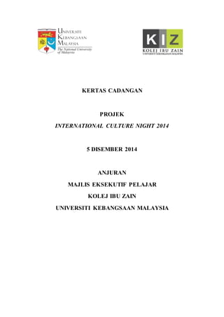 KERTAS CADANGAN
PROJEK
INTERNATIONAL CULTURE NIGHT 2014
5 DISEMBER 2014
ANJURAN
MAJLIS EKSEKUTIF PELAJAR
KOLEJ IBU ZAIN
UNIVERSITI KEBANGSAAN MALAYSIA
 