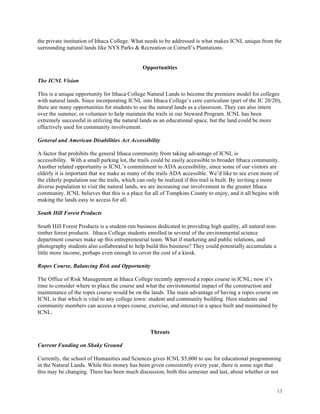 13
the private institution of Ithaca College. What needs to be addressed is what makes ICNL unique from the
surrounding natural lands like NYS Parks & Recreation or Cornell’s Plantations.
Opportunities
The ICNL Vision
This is a unique opportunity for Ithaca College Natural Lands to become the premiere model for colleges
with natural lands. Since incorporating ICNL into Ithaca College’s core curriculum (part of the IC 20/20),
there are many opportunities for students to use the natural lands as a classroom. They can also intern
over the summer, or volunteer to help maintain the trails in our Steward Program. ICNL has been
extremely successful in utilizing the natural lands as an educational space, but the land could be more
effectively used for community involvement.
General and American Disabilities Act Accessibility
A factor that prohibits the general Ithaca community from taking advantage of ICNL is
accessibility. With a small parking lot, the trails could be easily accessible to broader Ithaca community.
Another related opportunity is ICNL’s commitment to ADA accessibility, since some of our visitors are
elderly it is important that we make as many of the trails ADA accessible. We’d like to see even more of
the elderly population use the trails, which can only be realized if this trail is built. By inviting a more
diverse population to visit the natural lands, we are increasing our involvement in the greater Ithaca
community. ICNL believes that this is a place for all of Tompkins County to enjoy, and it all begins with
making the lands easy to access for all.
South Hill Forest Products
South Hill Forest Products is a student-run business dedicated to providing high quality, all natural non-
timber forest products. Ithaca College students enrolled in several of the environmental science
department courses make up this entrepreneurial team. What if marketing and public relations, and
photography students also collaborated to help build this business? They could potentially accumulate a
little more income, perhaps even enough to cover the cost of a kiosk.
Ropes Course, Balancing Risk and Opportunity
The Office of Risk Management at Ithaca College recently approved a ropes course in ICNL; now it’s
time to consider where to place the course and what the environmental impact of the construction and
maintenance of the ropes course would be on the lands. The main advantage of having a ropes course on
ICNL is that which is vital to any college town: student and community building. Here students and
community members can access a ropes course, exercise, and interact in a space built and maintained by
ICNL.
Threats
Current Funding on Shaky Ground
Currently, the school of Humanities and Sciences gives ICNL $5,000 to use for educational programming
in the Natural Lands. While this money has been given consistently every year, there is some sign that
this may be changing. There has been much discussion, both this semester and last, about whether or not
 