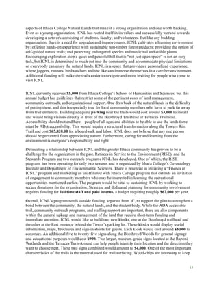 15
aspects of Ithaca College Natural Lands that make it a strong organization and one worth backing.
Even as a young organization, ICNL has rooted itself in its values and successfully worked towards
developing a network consisting of students, faculty, and volunteers. But like any budding
organization, there is a need for upgrades and improvements. ICNL cultivates a learning environment
by: offering hands-on experience with sustainable non-timber forest products; providing the option of
self-guided nature trails; and protecting endangered species and medicinal and edible plants.
Encouraging exploration atop a quiet and peaceful hill that is “not just open space” is not an easy
task, but ICNL is determined to reach out into the community and accommodate physical limitations
so everybody can enjoy the natural lands. ICNL is a space that provides a personalized experience,
where joggers, runners, birdwatchers and the like can immerse themselves in a carefree environment.
Additional funding will make the trails easier to navigate and more inviting for people who come to
visit ICNL.
ICNL currently receives $5,000 from Ithaca College’s School of Humanities and Sciences, but this
annual budget has guidelines that restrict some of the pertinent costs of land management,
community outreach, and organizational support. One drawback of the natural lands is the difficulty
of getting there, and this is especially true for local community members who have to park far away
from trail entrances. Building adequate parking near the trails would cost around $3,000 to install
and would bring visitors directly in front of the Boothroyd Trailhead or Terraces Trailhead.
Accessibility should not end here – people of all ages and abilities to be able to use the lands there
must be ADA accessibility. This would require a structural transformation along the Towers Rim
Trail and cost $65,820.00 for a boardwalk and labor. ICNL does not believe that any one person
should be prevented from appreciating nature. Furthermore, caring for and learning from the
environment is everyone’s responsibility and right.
Delineating a relationship between ICNL and the greater Ithaca community has proven to be a
challenge for the organization in the past. Retirees in Service to the Environment (RISE), and the
Stewards Program are two outreach programs ICNL has developed. One of which, the RISE
program, has been operating for only two seasons and is organized by Ithaca College’s Gerontology
Institute and Department of Environmental Sciences. There is potential in initiating a “Friends of
ICNL” program and marketing an unaffiliated with Ithaca College program that extends an invitation
of engagement to community members who may be interested in learning the recreational
opportunities mentioned earlier. The program would be vital to sustaining ICNL by working to
secure donations for the organization. Strategic and dedicated planning for community involvement
requires funding for full time staff and paid interns, a budget requiring roughly $62,000 per year.
Overall, ICNL’s program needs outside funding, separate from IC, to support the plan to strengthen a
bond between the community, the natural lands, and the student body. While the ADA accessible
trail, community outreach programs, and staffing support are important, there are also components
within the general upkeep and management of the land that require short-term funding and
immediate attention. ICNL would like to build two new kiosks, one at the Boothroyd trailhead and
the other at the East entrance behind the Tower’s parking lot. These kiosks would display useful
information, maps, brochures and sign-in sheets for guests. Each kiosk would cost around $5,000 to
construct. An additional five to twenty-five signs along the Boothroyd Woods for general signage
and educational purposes would cost $900. Two larger, museum-grade signs located at the Raponi
Wetlands and the Terraces Turn-Around can help people identify their location and the direction they
want to choose next. These two signs combined would amount to $4,000. One of the most important
characteristics of the trails is the material used for trail surfacing. Wood-chips are necessary to keep
 