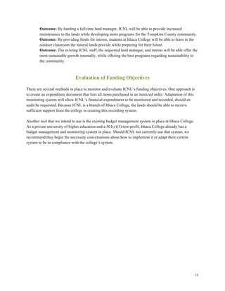 18
Outcome: By funding a full time land manager, ICNL will be able to provide increased
maintenance to the lands while developing more programs for the Tompkins County community.
Outcome: By providing funds for interns, students at Ithaca College will be able to learn in the
outdoor classroom the natural lands provide while preparing for their future.
Outcome: The existing ICNL staff, the requested land manager, and interns will be able offer the
most sustainable growth internally, while offering the best programs regarding sustainability to
the community.
Evaluation of Funding Objectives
There are several methods in place to monitor and evaluate ICNL’s funding objectives. One approach is
to create an expenditure document that lists all items purchased in an itemized order. Adaptation of this
monitoring system will allow ICNL’s financial expenditures to be monitored and recorded, should an
audit be requested. Because ICNL is a branch of Ithaca College, the lands should be able to receive
sufficient support from the college in creating this recording system.
Another tool that we intend to use is the existing budget management system in place at Ithaca College.
As a private university of higher education and a 501(c)(3) non-profit, Ithaca College already has a
budget management and monitoring system in place. Should ICNL not currently use that system, we
recommend they begin the necessary conversations about how to implement it or adapt their current
system to be in compliance with the college’s system.
 