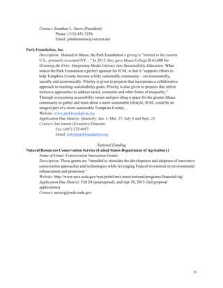 20
Contact: Jonathan L. Snow (President)
Phone: (315) 471-5256
Email: johnbensnow@verizon.net
Park Foundation, Inc.
Description: Housed in Ithaca, the Park Foundation’s giving is “limited to the eastern
U.S., primarily in central NY…” In 2015, they gave Ithaca College $163,000 for
Greening the Core: Integrating Media Literacy into Sustainability Education. What
makes the Park Foundation a perfect sponsor for ICNL is that it “supports efforts to
help Tompkins County become a fully sustainable community – environmentally,
socially and economically. Priority is given to projects that incorporate a collaborative
approach to reaching sustainability goals. Priority is also given to projects that utilize
inclusive approaches to address racial, economic and other forms of inequality.”
Through overcoming accessibility issues and providing a space for the greater Ithaca
community to gather and learn about a more sustainable lifestyle, ICNL could be an
integral part of a more sustainable Tompkins County.
Website: www.parkfoundation.org
Application Due Date(s): Quarterly: Jan. 5, Mar. 27, July 6 and Sept. 25
Contact: Jon Jensen (Executive Director)
Fax: (607) 272-6057
Email: info@parkfoundation.org
National Funding
Natural Resources Conservation Service (United States Department of Agriculture)
Name of Grant: Conservation Innovation Grants
Description: These grants are “intended to stimulate the development and adoption of innovative
conservation approaches and technologies while leveraging Federal investment in environmental
enhancement and protection.”
Website: http://www.nrcs.usda.gov/wps/portal/nrcs/main/national/programs/financial/cig/
Application Due Date(s): Feb 24 (preproposal), and Apr 30, 2015 (full proposal
applications)
Contact: nrcscig@wdc.usda.gov
 