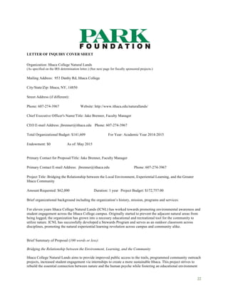 22
LETTER OF INQUIRY COVER SHEET
Organization: Ithaca College Natural Lands
(As specified on the IRS determination letter.) (See next page for fiscally sponsored projects.)
Mailing Address: 953 Danby Rd, Ithaca College
City/State/Zip: Ithaca, NY, 14850
Street Address (if different):
Phone: 607-274-3967 Website: http://www.ithaca.edu/naturallands/
Chief Executive Officer's Name/Title: Jake Brenner, Faculty Manager
CEO E-mail Address: jbrenner@ithaca.edu Phone: 607-274-3967
Total Organizational Budget: $141,609 For Year: Academic Year 2014-2015
Endowment: $0 As of: May 2015
Primary Contact for Proposal/Title: Jake Brenner, Faculty Manager
Primary Contact E-mail Address: jbrenner@ithaca.edu Phone: 607-274-3967
Project Title: Bridging the Relationship between the Local Environment, Experiential Learning, and the Greater
Ithaca Community
Amount Requested: $62,000 Duration: 1 year Project Budget: $172,757.00
Brief organizational background including the organization’s history, mission, programs and services:
For eleven years Ithaca College Natural Lands (ICNL) has worked towards promoting environmental awareness and
student engagement across the Ithaca College campus. Originally started to prevent the adjacent natural areas from
being logged, the organization has grown into a necesary educational and recreational tool for the community to
utilize nature. ICNL has successfully developed a Stewards Program and serves as an outdoor classroom across
disciplines, promoting the natural experiential learning revolution across campus and community alike.
Brief Summary of Proposal (100 words or less):
Bridging the Relationship between the Environment, Learning, and the Community
Ithaca College Natural Lands aims to provide improved public access to the trails, programmed community outreach
projects, increased student engagement via internships to create a more sustainable Ithaca. This project strives to
rebuild the essential connection between nature and the human psyche while fostering an educational environment
 