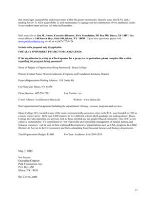 23
that encourages sustainability and preservation within the greater community. Specific areas that ICNL seeks
funding for are: 1) ADA accessibility 2) trail maintenance 3) signage and the construction of two additional kiosks
4) one student intern and one full-time staff member.
Mail materials to: Jon M. Jensen, Executive Director, Park Foundation, PO Box 550, Ithaca, NY 14851. Our
street address is 140 Seneca Way, Suite 100, Ithaca, NY 14850. If you have questions, please visit
www.parkfoundation.org or call us at (607) 272-9124.
Include with proposal only if applicable.
FISCALLY SPONSORED PROJECT/ORGANIZATION:
If the organization is acting as a fiscal sponsor for a project or organization, please complete this section
regarding the program being sponsored.
Name of Project or Organization Being Sponsored: Ithaca College
Primary Contact Name: Warren Calderone, Corporate and Foundation Relations Director
Project/Organization Mailing Address: 953 Danby Rd
City/State/Zip: Ithaca, NY 14850
Phone Number: 607-274-7351 Fax Number: n/a
E-mail Address: wcalderone@ithaca.edu Website: www.ithaca.edu
Brief organizational background including the organization’s history, mission, programs and services:
Ithaca College (IC), located in one of the most environmentally-conscious cities in the U.S., was founded in 1892 as
a music conservatory. With over 6,000 students in five different schools (both graduate and undergraduate) Ithaca
College provides amenities and services both to those enrolled and the greater Ithaca Community. One of IC’s core
values is sustainability. It’s commitment to “the responsible and sustainable management of natural, human, and
financial resources” can be seen in their continued development of organizations such as ICNL, programs like RISE
(Retirees in Service to the Environment), and their outstanding Environmental Science and Biology departments.
Total Organization Budget: $5,000 For Year: Academic Year 2014-2015
May 7, 2015
Jon Jensen
Executive Director
Park Foundation, Inc.
P.O. Box 550
Ithaca, NY 14851
Re: Cover Letter
 