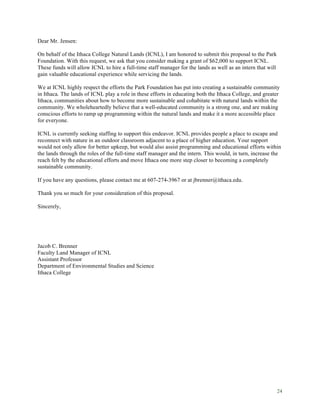 24
Dear Mr. Jensen:
On behalf of the Ithaca College Natural Lands (ICNL), I am honored to submit this proposal to the Park
Foundation. With this request, we ask that you consider making a grant of $62,000 to support ICNL.
These funds will allow ICNL to hire a full-time staff manager for the lands as well as an intern that will
gain valuable educational experience while servicing the lands.
We at ICNL highly respect the efforts the Park Foundation has put into creating a sustainable community
in Ithaca. The lands of ICNL play a role in these efforts in educating both the Ithaca College, and greater
Ithaca, communities about how to become more sustainable and cohabitate with natural lands within the
community. We wholeheartedly believe that a well-educated community is a strong one, and are making
conscious efforts to ramp up programming within the natural lands and make it a more accessible place
for everyone.
ICNL is currently seeking staffing to support this endeavor. ICNL provides people a place to escape and
reconnect with nature in an outdoor classroom adjacent to a place of higher education. Your support
would not only allow for better upkeep, but would also assist programming and educational efforts within
the lands through the roles of the full-time staff manager and the intern. This would, in turn, increase the
reach felt by the educational efforts and move Ithaca one more step closer to becoming a completely
sustainable community.
If you have any questions, please contact me at 607-274-3967 or at jbrenner@ithaca.edu.
Thank you so much for your consideration of this proposal.
Sincerely,
Jacob C. Brenner
Faculty Land Manager of ICNL
Assistant Professor
Department of Environmental Studies and Science
Ithaca College
 