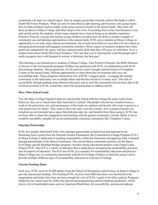 29
community can learn in a shared space. One on campus group that currently utilizes the lands is called
South Hill Forest Products. What can only be described as part learning, part business, this group learns
how to make products such as maple syrup using resources found in the natural lands. They then sell
these products at Ithaca College and other shops in the town. Everything done in the class/business is run
and carried out by the students, which many students have cited as being an invaluable experience.
Primitive Pursuits, a group that teaches young children essential survival skills is another example of
community use and learning opportunities in the natural lands. ICNL gives students at Ithaca College an
opportunity to not only enjoy natural environments, but to learn from them in ways that will serve them as
emerging professionals and engaged community members. Music majors to business students have been
positively impacted by the space, and have gained useful skills that they will carry on with them. Or as a
student notes about South Hill Forest Products, “The fact that you’re learning this craft that people don’t
really recognize but is still integral to society is definitely the best part.”
This learning is not limited just to students of Ithaca College. Like Primitive Pursuits, the RISE (Retirees
in Service to the Environment) program of Ithaca has partnered with ICNL in collaboration with the IC
Gerontology Institute. This program has, for the past two years, brought retired citizens of Tompkins
County to the natural lands, offering opportunities to learn about the environment and carry out
stewardship tasks. These programs characterize one of ICNL’s biggest goals – to engage the outside
community in the land many care so deeply about and that has served us in many ways. The lack of
accessibility through parking areas obstructs this goal, and as such the community has not been able to be
involved as much as ICNL would like, which the proposal plans to address and fix.
More Than School Lands
Yes, the Ithaca College Natural Lands are inextricably linked with the college the name comes from.
However, they are so much more than land tied to a school. The people who devote countless hours a
week to the protection, use, and maintenance of the lands are students and faculty who want to preserve a
rich natural area for others. They want to show the state, even the country, how a group of people can
transform an environment into a space that both provides for, and benefits from those using it. ICNL has
not been able to share this engagement and learning with the greater community, and the ability to do so
would be incredibly valuable for an environmentally conscious community like Tompkins County.
Ongoing Partnerships
ICNL has already allied itself with a few strategic partnerships on both local and national levels.
Stemming from a grant from the National Science Foundation, the Committed to Change Program (C2C)
at Ithaca College is dedicated to teaching sustainability within the classroom and applying what is learned
through partnerships in the Ithaca Community. The current Ithaca community partners are the Ithaca
EcoVillage and the Building Bridges program. Another strong educational partner is the Finger Lakes
Project (FLP). The FLP is a cohort of educators that is dedicated to incorporating sustainability practices
into all aspects of education. The FLP uses ICNL as a resource for sustainability education and practice.
Ithaca College uses its community partnership with the EcoVillage of Ithaca to fund this project and to
provide multiple different types of sustainability education in a myriad of settings.
Current Funding Status
Each year, ICNL receives $5,000 dollars from the School of Humanities and Sciences at Ithaca College to
provide educational funding. This funding ICNL receives from H&S has been very beneficial to the
organization and lands, but it has not been enough for a lot of ICNL’s goals to be fully realized. Programs
funded by the school must be within the educational programming and development guidelines, which
leaves a lot of unattended issues such as American Disabilities Act accessibility, and general upkeep.
 