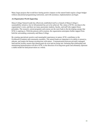 30
Many larger projects that would have lasting positive impacts on the natural lands require a larger budget
without educational programming restrictions, and with assistance, implementation can begin.
An Organization Worth Supporting
Ithaca College Natural Lands has effectively established itself as a branch of Ithaca College’s
sustainability initiative, but its full potential has yet to be achieved. The values of ICNL run deep in the
organization’s roots, and there are many passionate students, faculty, and staff who support those
principles. The research, current programs and courses are the mere buds to the developing canopy that
ICNL is aspiring to. With this process still in motion, the organization anticipates further support from
both the surrounding community and Ithaca College.
By creating specialized, positive and meaningful experiences in nature, ICNL contributes to the
livelihood of students and community members. The natural lands are important in its ability to preserve,
educate, and inspire the human reconnection with nature . Communication between privately managed
land and the locality assures that shared goals do exist and are being met. Initiating that relationship and
maintaining harmonization will drive ICNL in the direction of its long-term goals and ultimately represent
a stable model for land preservation as a whole.
 