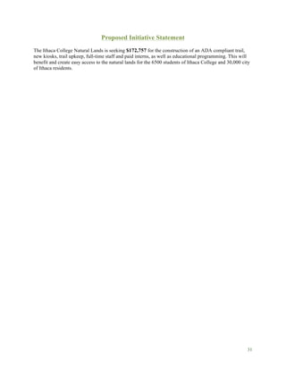 31
Proposed Initiative Statement
The Ithaca College Natural Lands is seeking $172,757 for the construction of an ADA compliant trail,
new kiosks, trail upkeep, full-time staff and paid interns, as well as educational programming. This will
benefit and create easy access to the natural lands for the 6500 students of Ithaca College and 30,000 city
of Ithaca residents.
 
