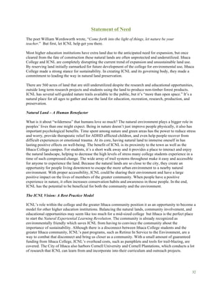 32
Statement of Need
The poet William Wordsworth wrote, “Come forth into the light of things, let nature be your
teacher.” But first, let ICNL help get you there.
Most higher education institutions have extra land due to the anticipated need for expansion, but once
cleared from the fate of construction these natural lands are often unprotected and underutilized. Ithaca
College and ICNL are completely disrupting the current trend of expansion and unsustainable land use.
By reserving land initially earmarked for future development of the college for environmental use, Ithaca
College made a strong stance for sustainability. In creating ICNL and its governing body, they made a
commitment to leading the way in natural land preservation.
There are 560 acres of land that are still underutilized despite the research and educational opportunities,
outside long term research projects and students using the land to produce non-timber forest products.
ICNL has several self-guided nature trails available to the public, but it’s “more than open space.” It’s a
natural place for all ages to gather and use the land for education, recreation, research, production, and
preservation.
Natural Land – A Human Benefactor
What is it about “wilderness” that humans love so much? The natural environment plays a bigger role in
peoples’ lives than one might expect. Being in nature doesn’t just improve people physically, it also has
important psychological benefits. Time spent among nature and green areas has the power to reduce stress
and worry, provide therapeutic relief for ADHD afflicted children, and even help people recover from
difficult experiences or emotional trauma. At its core, having natural land to immerse oneself in has
lasting positive effects on well-being. The benefit of ICNL is its proximity to the town as well as the
Ithaca College campus. For students, it’s a short walk away and it provides a place to interact and enjoy
the natural landscape, helping to decrease the high levels of stress many college students experience in a
time of such compressed change. The wide array of trail systems throughout make it easy and accessible
for anyone to experience the land. Because the natural lands are so close to the city, they create an
opportunity for people living downtown to escape the more urban environment to a nearby natural
environment. With proper accessibility, ICNL could be sharing their environment and have a large
positive impact on the lives of members of the greater community. When people have a positive
experience in nature, it often increases conservation habits and awareness in those people. In the end,
ICNL has the potential to be beneficial for both the community and the environment.
The ICNL Vision: A Best Practice Model
ICNL’s role within the college and the greater Ithaca community position it as an opportunity to become a
model for other higher education institutions. Balancing the natural lands, community involvement, and
educational opportunities may seem like too much for a mid-sized college but Ithaca is the perfect place
to start the Natural Experiential Learning Revolution. The community is already recognized as
environmentally friendly which saves ICNL from having to convince the community about the
importance of sustainability. Although there is a disconnect between Ithaca College students and the
greater Ithaca community, ICNL’s past programs, such as Retiree In Service to the Environment, are a
way to combat that disconnect and bring us closer as a community. With a small amount of guaranteed
funding from Ithaca College, ICNL’s overhead costs, such as pamphlets and tools for trail-blazing, are
covered. The City of Ithaca also harbors Cornell University and Cornell Plantations, which conducts a lot
of research that ICNL can learn from and incorporate into their curriculum and outreach projects.
 