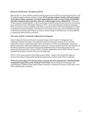 33
Research and Education: The Bedrock of ICNL
Between the 12+ classes and the countless research projects that use ICNL, the area has proven to be vital
for furthering higher education at Ithaca College. ICNL provides students, faculty, staff, and members
of the Ithaca College community convenient opportunities for study in conservation, sustainability,
and other ecological matters that they otherwise would struggle to have without ICNL. The results
of these inquiries extends globally, as the research done at Ithaca College has been proven to reach people
on an international scale. With proper additions to ICNL, along with subsequent marketing campaigns,
ICNL can attract even more members of the Ithaca community and the reach of the education can extend
to additional community members. This education will promote conservation and sustainability practices
in the Ithaca Community and will have an effect on climate change in the Ithaca area, as well as globally,
as students take these practices with them.
The Future of ICNL: Community Collaboration & Integration
Ithaca College has bound itself to active learning through a select number of settings that most
importantly includes community. Exceeding the number of community programs ICNL currently
implements can have a significant impact on the development of ICNL as an educational, community-
backed organization. Sharing the fundamental experience, research and skills that ICNL has fostered with
the Ithaca community is an essential step towards strengthening the environmental protection and
preservation that spurred the creation of ICNL. Volunteer opportunities that the RISE, Primitive Pursuits,
and Stewards programs currently offer is just the beginning.
ICNL is in the unique position of providing access to nature – thanks to the institutional support it
receives from Ithaca College and the partnership opportunities with the greater Ithaca community.
With your partnership, ICNL has the chance to become the most comprehensive educational lands
management organization in the Northeast United States. By providing the essential space and
programming for students and the greater Ithaca community to reconnect with nature, ICNL plays a vital
role in enhancing the community.
 