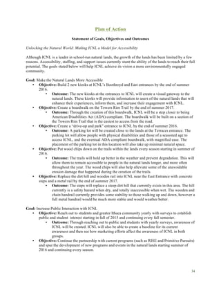 34
Plan of Action
Statement of Goals, Objectives and Outcomes
Unlocking the Natural World: Making ICNL a Model for Accessibility
Although ICNL is a leader in school-run natural lands, the growth of the lands has been limited by a few
reasons. Accessibility, staffing, and support issues currently stunt the ability of the lands to reach their full
potential. The goals stated below will help ICNL achieve its vision a more environmentally engaged
community.
Goal: Make the Natural Lands More Accessible
• Objective: Build 2 new kiosks at ICNL’s Boothroyd and East entrances by the end of summer
2016.
• Outcome: The new kiosks at the entrances to ICNL will create a visual gateway to the
natural lands. These kiosks will provide information to users of the natural lands that will
enhance their experiences, inform them, and increase their engagement with ICNL.
• Objective: Create a boardwalk on the Towers Rim Trail by the end of summer 2017.
• Outcome: Through the creation of this boardwalk, ICNL will be a step closer to being
American Disabilities Act (ADA) compliant. The boardwalk will be built on a section of
the Towers Rim Trail that is the easiest to access from the road.
• Objective: Create a “drive-up and park” entrance to ICNL by the end of summer 2016.
• Outcome: A parking lot will be created close to the lands at the Terraces entrance. The
parking lot will allow people with physical disabilities and those of a seasoned age to
access ICNL, and the eventual ADA compliant boardwalk, with magnified ease. The
placement of the parking lot in this location will also take up minimal natural space.
• Objective: Put wood chips down on the trails within the lands every season starting in summer of
2016.
• Outcome: The trails will hold up better in the weather and prevent degradation. This will
allow them to remain accessible to people in the natural lands longer, and more often
throughout the year. The wood chips will also help alleviate some of the unavoidable
erosion damage that happened during the creation of the trails.
• Objective: Replace the dirt hill and wooden rail into ICNL near the East Entrance with concrete
steps and a metal rail by the end of summer 2017.
• Outcome: The steps will replace a steep dirt hill that currently exists in this area. The hill
currently is a safety hazard when dry, and totally inaccessible when wet. The wooden and
chain handrail currently provides some stability to those walking up and down, however a
full metal handrail would be much more stable and would weather better.
Goal: Increase Public Interaction with ICNL
• Objective: Reach out to students and greater Ithaca community yearly with surveys to establish
public and student interest starting in fall of 2015 and continuing every fall semester.
• Outcome: Through reaching out to public and students with yearly surveys, awareness of
ICNL will be created. ICNL will also be able to create a baseline for its current
awareness and then see how marketing efforts affect the awareness of ICNL in both
groups.
• Objective: Continue the partnership with current programs (such as RISE and Primitive Pursuits)
and spur the development of new programs and events in the natural lands starting summer of
2016 and continuing every season.
 