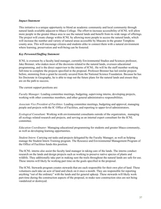 37
Impact Statement
This initiative is a unique opportunity to blend an academic community and local community through
natural lands available adjacent to Ithaca College. The effort to increase accessibility of ICNL will allow
more people in the greater Ithaca area to use the natural lands and benefit from its wide range of offerings.
The project will create change within ICNL by allowing more people to access the natural lands, which
will increase the number and variety of natural areas accessible by Ithacans in the greater Tompkins
county area. This will encourage citizens and students alike to connect them with a natural environment
where learning, preservation and well-being can be fostered.
Key Personnel/Staffing Statement
ICNL is overseen by a faculty land manager, currently Environmental Studies and Sciences professor,
Jake Brenner, who makes most of the decisions related to the natural lands, oversees educational
programming, and is the direct supervisor to the interns of ICNL. He will be the staff member working
full-time to complete the projects specified in the proposal. Professor Brenner has led similar projects
before, stemming from a grant he recently secured from the National Science Foundation. Because he has
his Doctorate in Geography, he is able to map out the future plans for the natural lands and ensure they
are on the path to success.
The current support positions are:
Faculty Manager: Leading committee meetings, budgeting, supervising interns, developing projects,
working with other committee members, and other general administrative responsibilities.
Associate Vice President of Facilities: Leading committee meetings, budgeting and approval, managing
people and projects with the IC Office of Facilities, and reporting to upper-level administrators.
Ecological Consultant: Working with environmental consultants outside of the organization, managing
all ecology related research and projects, and serving as an internal expert consultant for the ICNL
committee.
Education Coordinator: Managing educational programming for students and greater Ithaca community,
as well as developing learning opportunities.
Student Intern: Carrying out tasks and projects delegated by the Faculty Manager, as well as helping
manage the Student Intern Training program. The Resource and Environmental Management Program of
the Office of Facilities funds this position.
The ICNL interns also assist the faculty land manager in taking care of the lands. The interns conduct
research on the lands and design projects such as working to preserve native species of plants and
wildlife. They additionally take part in making sure the trails throughout the natural lands are safe for use.
These interns will likely be working part time on the goals specified in the proposal.
The ICNL Stewards program creates stewards that are each responsible for their own plot of land. These
volunteers each take an acre of land and check on it once a month. They are responsible for reporting
anything “out of the ordinary” with the lands and for general upkeep. These stewards will likely work
part-time during the construction aspects of the proposal, to make sure construction sites are not being
vandalized or destroyed.
 