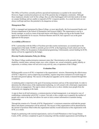 38
The Office of Facilities currently performs specialized maintenance as needed in the natural lands.
However, bigger construction projects are out of the question due to budgetary constraints. Although
these employees already work for the college, they are often backlogged with work that needs to be done
on campus buildings and are unable to respond to ICNL’s requests quickly. As a result the trails are not
always well kept and have the potential to be dangerous at times.
Management Plan
ICNL is managed and maintained by Ithaca College, or more specifically, the Environmental Studies and
Sciences department of the School of Humanities and Sciences (H&S). The organization is run by a
faculty manager, as well as a team of devoted interns with Ithaca College serving as the broader fiscal
agent to be responsible for its success. Professor Brenner and ICNL have agreed to act as the grant
applicant for this project.
Accessibility of Resources
ICNL’s partnership with the Office of Facilities provides routine maintenance, an essential part to the
management of the lands. $5,000 is currently given to ICNL at the beginning of each school year by the
H&S Dean’s Office for the purpose of educational programming. Unfortunately current funding for ICNL
interns will not be supported by the budget.
Diversity/Nondiscrimination Policy for Hiring
The Ithaca College nondiscrimination statement states that “discrimination on the grounds of age,
disability, marital status, national origin, race, color, religion, sex, sexual orientation, gender identity or
expression, or military status will not exist in any activity, area, or operation of the College.”
Evaluation Plan
Refining public access to ICNL is important to the organization's mission. Determining the effectiveness
of ICNL’s objectives, such as improving accessibility, requires long-term evaluation of overall usage of
the trails and general upkeep. The success of the physical upgrades can be clearly evaluated through their
completion.
A marketing plan is important to the goal of increasing awareness and use of the natural lands. In order to
determine the effectiveness of the implemented marketing, we will consult with a third party organization
about return on engagement. The sign-in sheets will also serve to show whether more people from the
community are engaging in the lands.
A sign-in sheet at all trail entrances, a common practice in land management, is an interactive way of
establishing a relationship with ICNL’s visitors. Not only is this a simple way to quantify the number of
people who come to the trails, but allows for users to leave contact information to maintain lasting
relationships.
Through the creation of a “Friends of ICNL Organization” a consistent connection with both the greater
Ithaca and alumni communities will be achieved. The success of this organization will be determined by
the amount of positions filled within the organization and the overall interaction of the organization with
ICNL as a whole.
Simply by partnering with external organizations, such as Cornell Plantations or the Cayuga Nature
Center, ICNL will have completed its goal of connecting with like-minded organizations and building its
 