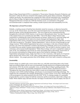 4
Literature Review
Ithaca College Natural lands (ICNL) is committed to “Preservation, Education, Research, Production, and
Recreation” within the 560 acres of land for both students and the greater Ithaca community. Managed by
students and faculty, this organization has compiled all of their relevant information into a management
plan for Ithaca College, but approximately half of the recommendations put forth by ICNL in the 2011
Management Plan have not been met. With this literature review, an examination of the global
environmental trends is completed while seeking a model of preservation and sustainability for ICNL.
The Importance of Land Preservation
Globally, a startling amount of land has been disturbed, mined for resources, or otherwise harmed by
over-use. In the Amazon basin, one of the most renowned natural areas in the world, 14 percent has been
altered by human, mostly through deforestation.1
This sort of land use has continued historically
throughout the world and in North America, it can be seen in Massachusetts where “less than 30 percent
of the original forest cover existed by the mid-1800s.”2
Part of the Ithaca College Natural Lands
commitment is combating this trend of land alteration by humans. Sitting next to a growing college and
bustling town, the potential for the lands to be cleared, damaged and fragmented is high. Land
fragmentation offers serious consequences for the ecosystems currently harbored on South Hill, as well as
in the other two preserves. The phrase “habitat fragmentation” refers to division of land through use and
change in pieces.3
While habitat fragmentation has come to encompass a wide array of human-induced
activities, one of the most important is isolation. By breaking up a landscape, pieces of an ecosystem can
be isolated from one another creating resource-deprived areas. This can lead to a decline in species, local
extinctions, and ecosystem health degradation.4
While Ithaca College will want to expand their campus at
some, ICNL was established to prevent the use of the surrounding lands in that manner. Preservation of
the ecosystem surrounding the college protects species from facing the challenges of habitat
fragmentation and general overuse. Today more than ever, this is necessary, with reports of a 52 percent
species decline from 1970 to 2010.5
ICNL offers a unique approach: preserving land while using it to
educate students – the younger generation that will be taking a role in how land is treated in coming years.
Sustainability
Climate change on a global scale is more serious than ever, with little action being taken in the United
States government despite calls for more environmentally friendly practices by ecological professionals
and scientists. ICNL fits into this sustainable vision, as told by Ithaca College’s guiding principle, “We
commit to the responsible and sustainable management of natural, human, and financial resources.”
Throughout the years many efforts have been made to create an environmentally supportive campus –
with green roofs, LEED certified buildings, and advances in environmental monitoring technology. The
campus has also committed to the carefully designed Ithaca College Climate Action Plan, which kicks off
a 40-year program to be carbon-neutral by the year 2050.6
ICNL is a shining example of a sustainable
program that has a positive impact for both the community and the environment, which other colleges can
model. While students enjoy and learn from the vast range of woods both on and off campus, the tracts of
1
David B Lindenmayer and Joem Fischer, Habitat Fragmentation and Landscape Change: An Ecological and Conservation
Synthesis (Washington, DC: Island Press, 2006), 15.
2
Lindenmayer Fischer, Habitat Fragmentation and Landscape Change: An Ecological and Conservation Synthesis, 22.
3
Sharon K Collinge, and Richard T. Forman, Ecology of Fragmented Landscapes (Baltimore: Johns Hopkins University Press,
2009), 3.
4
Lindenmayer Fischer, Habitat Fragmentation and Landscape Change: An Ecological and Conservation Synthesis, 3.
5
Richard McLellan, "Living Planet Report 2014," WWF. World Wide Fund For Nature, 30 Dec. 2014. 8.
6
"History of Sustainability at Ithaca." Ithaca College. Web. 28 Feb. 2015.
 