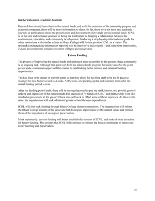 40
Higher Education Academic Journals
Research has already been done in the natural lands, and with the extension of the internship program and
academic programs, there will be more information to share. So far, there have not been any academic
journals or publications about the preservation and development of privately owned natural lands. ICNL
is in the rare and fortunate position of being the trailblazers in bridging a relationship between the
environment, education, and community development. Producing a step-by-step informational guide for
other institutions with similar values as Ithaca College will further position ICNL as a leader. The
research conducted and information reported will be innovative and original—and even more importantly,
expand environmental initiatives to other colleges and universities.
Future Funding
The process of improving the natural lands and making it more accessible to the greater Ithaca community
is an ongoing task. Although this grant will help the natural lands progress forward even after the grant
period ends, continued support will be crucial to establishing better internal and external funding
opportunities.
The key long-term impact of current grants is that they allow for full time staff to be put in place to
manage the new features (such as kiosks, ADA trails, and parking spots) and maintain them after the
initial funding period is over.
After the funding period ends, there will be an ongoing need to pay the staff, interns, and provide general
upkeep and expansion of the natural lands.The creation of “Friends of ICNL” and partnerships with like-
minded organizations in the greater Ithaca area will seek to offset some of these expenses. As these costs
arise, the organization will seek additional grants to fund the new expenditures.
ICNL will also seek funding through Ithaca College alumni connections. The organization will inform
the Ithaca College alumni of the value and rich biological significance of the natural lands, and remind
them of the importance of ecological preservation.
Most importantly, current funding will better establish the mission of ICNL, and make it more attractive
for future funding. This ensures that ICNL will continue to connect the Ithaca community to nature and
foster learning and preservation.
 