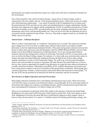 5
land keep the area largely untouched from major use. Lands such as this have a multitude of benefits for
the environment.
One of these benefits is the control of carbon dioxide, a major driver of climate change, which is
sequestered in the trees, plants, and soil. As the human population grows, urban areas increase at a rapid
rate, which decreases natural space –7
now nearly 83 percent of the US population lives in urban areas.8
By protecting land, ICNL provides an area where soil and plant biomass is largely undisturbed. Initially,
the lands were supposed to be logged, and the establishment of ICNL reverted this potential loss of forest.
Natural environments, such as ICNL, provide benefits for the earth, including cleaning the air and water,
maintaining water levels, and promoting healthy soil. These are all services that are important not just to
ecosystems and the organisms living in them – but to us. They help us support ourselves, our friends and
family, and our loved ones.
Natural Land – A Human Benefactor
What is it about “untouched land” or “wilderness” that humans love so much? The natural environment
plays a bigger role in our lives than we might expect. Being in nature doesn’t just improve people
physically, it also has important psychological benefits. Time spent among nature and green areas has the
power to reduce stress and worry, provide therapeutic relief for ADHD afflicted children, and even help
people recover from difficult experiences or emotional trauma.9
At its core, having natural land to
immerse oneself in has lasting positive effects on well-being. The benefit of ICNL is its proximity to the
town as well as the Ithaca College campus. For students, it’s a short walk away and it provides a place to
interact and enjoy the natural landscape, helping to decrease the high levels of stress many college
students experience in a time of such compressed change. The wide array of trail systems throughout
make it easy and accessible for anyone to experience the land. Because the natural lands are so close to
the city, they create an opportunity for people living downtown to escape the more urban environment to
a nearby, natural environment. With proper accessibility, ICNL could be sharing their environment and
have a large positive impact on the lives of members of the greater Ithaca community. When people have
a positive experience in nature, it often increases conservation habits and awareness in those people.10
In
the end, ICNL has the potential to be beneficial for both the community and the environment.
Best Practices in Higher Education and Land Preservation
Many higher education institutions have sustainability and land preservation issues. When universities
were first built, many ecosystems were destroyed without a second thought. Now an increasing number of
universities and colleges are working on sustainable practices, and this includes preserving the land and
areas surrounding their institutions. For Ithaca College, this is ICNL.
There are two institutions in particular which offer models in the practices of preserving natural lands.
Binghamton University and Cornell University, both located in central New York, have aspects to learn
from. Binghamton University has about 900 acres of land directly adjacent to their campus, which is
home to many diverse species. It is used as “a valuable resource for teaching and learning, ecology, arts,
7
Kefeli, Valentin, and Blum, Winfried, Mechanisms of Landscape Rehabilitation and Sustainability (UAE: Bentham Science
Publishers, 2011), 1-2.
8
Meg Calkins, Sustainable Sites Handbook : A Complete Guide to the Principles, Strategies, and Best Practices for Sustainable
Landscapes (NJ: John Wiley & Sons, 2011), 1.
9
Elizabeth Nisbet, John Zelenski, and Steven Murphy, "Happiness Is In Our Nature: Exploring Nature Relatedness As A
Contributor To Subjective Well-Being." Journal Of Happiness Studies 12.2 (2011): 303-322. 304-306.
10
Calkins, Sustainable Sites Handbook : A Complete Guide to the Principles, Strategies, and Best Practices for Sustainable
Landscapes, 10.
 
