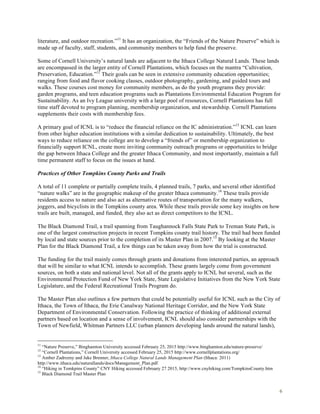6
literature, and outdoor recreation.”11
It has an organization, the “Friends of the Nature Preserve” which is
made up of faculty, staff, students, and community members to help fund the preserve.
Some of Cornell University’s natural lands are adjacent to the Ithaca College Natural Lands. These lands
are encompassed in the larger entity of Cornell Plantations, which focuses on the mantra “Cultivation,
Preservation, Education.”12
Their goals can be seen in extensive community education opportunities;
ranging from food and flavor cooking classes, outdoor photography, gardening, and guided tours and
walks. These courses cost money for community members, as do the youth programs they provide:
garden programs, and teen education programs such as Plantations Environmental Education Program for
Sustainability. As an Ivy League university with a large pool of resources, Cornell Plantations has full
time staff devoted to program planning, membership organization, and stewardship. Cornell Plantations
supplements their costs with membership fees.
A primary goal of ICNL is to “reduce the financial reliance on the IC administration.”13
ICNL can learn
from other higher education institutions with a similar dedication to sustainability. Ultimately, the best
ways to reduce reliance on the college are to develop a “friends of” or membership organization to
financially support ICNL, create more inviting community outreach programs or opportunities to bridge
the gap between Ithaca College and the greater Ithaca Community, and most importantly, maintain a full
time permanent staff to focus on the issues at hand.
Practices of Other Tompkins County Parks and Trails
A total of 11 complete or partially complete trails, 4 planned trails, 7 parks, and several other identified
“nature walks” are in the geographic makeup of the greater Ithaca community.14
These trails provide
residents access to nature and also act as alternative routes of transportation for the many walkers,
joggers, and bicyclists in the Tompkins county area. While these trails provide some key insights on how
trails are built, managed, and funded, they also act as direct competitors to the ICNL.
The Black Diamond Trail, a trail spanning from Taughannock Falls State Park to Treman State Park, is
one of the largest construction projects in recent Tompkins county trail history. The trail had been funded
by local and state sources prior to the completion of its Master Plan in 2007.15
By looking at the Master
Plan for the Black Diamond Trail, a few things can be taken away from how the trial is constructed.
The funding for the trail mainly comes through grants and donations from interested parties, an approach
that will be similar to what ICNL intends to accomplish. These grants largely come from government
sources, on both a state and national level. Not all of the grants apply to ICNL but several, such as the
Environmental Protection Fund of New York State, State Legislative Initiatives from the New York State
Legislature, and the Federal Recreational Trails Program do.
The Master Plan also outlines a few partners that could be potentially useful for ICNL such as the City of
Ithaca, the Town of Ithaca, the Erie Canalway National Heritage Corridor, and the New York State
Department of Environmental Conservation. Following the practice of thinking of additional external
partners based on location and a sense of involvement, ICNL should also consider partnerships with the
Town of Newfield, Whitman Partners LLC (urban planners developing lands around the natural lands),
11
“Nature Preserve,” Binghamton University accessed February 25, 2015 http://www.binghamton.edu/nature-preserve/
12
“Cornell Plantations,” Cornell University accessed February 25, 2015 http://www.cornellplantations.org/
13
Amber Zadrozny and Jake Brenner, Ithaca College Natural Lands Management Plan (Ithaca: 2011)
http://www.ithaca.edu/naturallands/docs/Management_Plan.pdf
14
“Hiking in Tomkpins County” CNY Hiking accessed February 27 2015, http://www.cnyhiking.com/TompkinsCounty.htm
15
Black Diamond Trail Master Plan
 