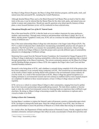 7
the Ithaca College Honors Program, the Ithaca College Park Scholars program, and the parks, trails, and
natural areas that surround ICNL, including the Cornell Plantations.
Although detailed Master Plans such as the Black Diamond Trail Master Plan are hard to find for other
trails in this area, it can be inferred that the Master Plans for the other trails, parks, and natural areas are
similar in nature and composition. Should any specific questions arise about specific features of these
plans, a more focused literature review will be conducted on these selected areas.
Educational Benefits and Uses of the IC Natural Lands
One of the main benefits of ICNL is that the lands act as an outdoor classroom for many professors,
students, and researchers. Through many initiatives and partnerships with Ithaca College, the City of
Ithaca, and the greater Tompkins County area, ICNL acts as a resource for many different people with a
variety of different uses.16
One of the main relationships Ithaca College has with education is the Finger Lakes Project (FLP). The
FLP is a cohort of educators that is dedicated to incorporating sustainability practices into all aspects of
education. The FLP uses ICNL as a resource for sustainability education and practice. Ithaca College
partners with the EcoVillage of Ithaca to fund this project and to provide different types of sustainability
education in a hodgepodge of different settings.
Stemming from a grant from the National Science Foundation, the Committed to Change Program (C2C)
at Ithaca College is dedicated to teaching sustainability within the classroom and applying what is learned
through partnerships in the Ithaca Community. The current community partners are the Ithaca EcoVillage
and the Building Bridges program in Ithaca. ICNL also supports the Finger Lakes Land Trust and their
Emerald Necklace Initiative.
Research is also being done in ICNL, and a database is currently being compiled of all of the projects that
have been conducted, or are currently being conducted, in ICNL. This research has an international effect
as the results of these studies are being shared with scientists in the environmental science industry all
over the world. As a result of this research done in ICNL, Ithaca College has gained recognition as a
leading institution in environmental research and will continue to establish itself as more research projects
are completed. In addition to these research projects, at least 12 Ithaca College classes use ICNL
regularly.
ICNL serves as a vehicle to connect Ithaca College to other communities, ranging from local to global,
due to their innovative partnerships and groundbreaking research. The land allows students to become
ready to enter the world of environmental science by fostering hands-on experience that is difficult to get
elsewhere. By doing so, Ithaca College is becoming a model for other institutions to replicate and is
viewed as leader in its field.
Getting to Know the Community
Inviting Ithaca’s residents to explore the Natural Lands will promote a positive relationship upon which
ICNL can begin to strategically build upon. Since the college privately owns ICNL, they can draw on
personal relationships to assess the priorities of Ithacans as a whole rather than relying on assumption.
In a similar effort, the Department of Parks and Recreation of Seminole County, Florida, mapped out their
intended community outreach techniques that reflect an easily executed plan to break down priorities and
16
Ithaca College – Sustainability at Ithaca
 