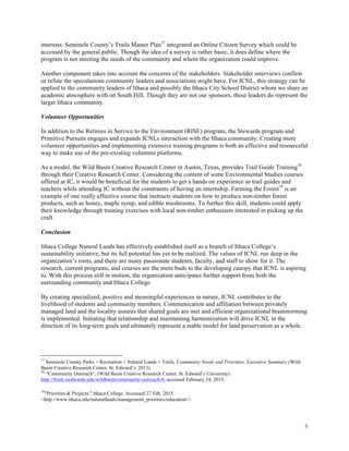 8
interests. Seminole County’s Trails Master Plan17
integrated an Online Citizen Survey which could be
accessed by the general public. Though the idea of a survey is rather basic, it does define where the
program is not meeting the needs of the community and where the organization could improve.
Another component takes into account the concerns of the stakeholders. Stakeholder interviews confirm
or refute the speculations community leaders and associations might have. For ICNL, this strategy can be
applied to the community leaders of Ithaca and possibly the Ithaca City School District whom we share an
academic atmosphere with on South Hill. Though they are not our sponsors, these leaders do represent the
larger Ithaca community.
Volunteer Opportunities
In addition to the Retirees in Service to the Environment (RISE) program, the Stewards program and
Primitive Pursuits engages and expands ICNLs interaction with the Ithaca community. Creating more
volunteer opportunities and implementing extensive training programs is both an effective and resourceful
way to make use of the pre-existing volunteer platforms.
As a model, the Wild Basin Creative Research Center in Austin, Texas, provides Trail Guide Training18
through their Creative Research Center. Considering the content of some Environmental Studies courses
offered at IC, it would be beneficial for the students to get a hands on experience as trail guides and
teachers while attending IC without the constraints of having an internship. Farming the Forest19
is an
example of one really effective course that instructs students on how to produce non-timber forest
products, such as honey, maple syrup, and edible mushrooms. To further this skill, students could apply
their knowledge through training exercises with local non-timber enthusiasts interested in picking up the
craft.
Conclusion
Ithaca College Natural Lands has effectively established itself as a branch of Ithaca College’s
sustainability initiative, but its full potential has yet to be realized. The values of ICNL run deep in the
organization’s roots, and there are many passionate students, faculty, and staff to show for it. The
research, current programs, and courses are the mere buds to the developing canopy that ICNL is aspiring
to. With this process still in motion, the organization anticipates further support from both the
surrounding community and Ithaca College.
By creating specialized, positive and meaningful experiences in nature, ICNL contributes to the
livelihood of students and community members. Communication and affiliation between privately
managed land and the locality assures that shared goals are met and efficient organizational brainstorming
is implemented. Initiating that relationship and maintaining harmonization will drive ICNL in the
direction of its long-term goals and ultimately represent a stable model for land preservation as a whole.
17
Seminole County Parks + Recreation + Natural Lands + Trails, Community Needs and Priorities, Executive Summary (Wild
Basin Creative Research Center, St. Edward’s: 2013)
18
“Community Outreach”, (Wild Basin Creative Research Center, St. Edward’s University)
http://think.stedwards.edu/wildbasin/community-outreach-0, accessed February 24, 2015.
19
"Priorities & Projects." Ithaca College. Accessed 27 Feb. 2015.
<http://www.ithaca.edu/naturallands/management_priorities/education/>.
 