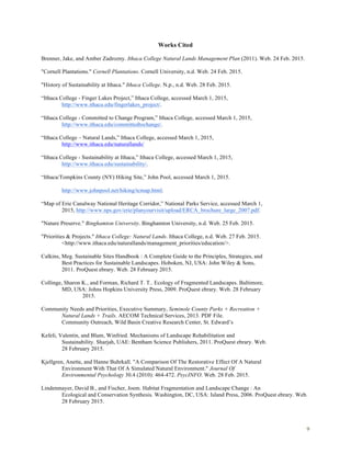 9
Works Cited
Brenner, Jake, and Amber Zadrozny. Ithaca College Natural Lands Management Plan (2011). Web. 24 Feb. 2015.
"Cornell Plantations." Cornell Plantations. Cornell University, n.d. Web. 24 Feb. 2015.
"History of Sustainability at Ithaca." Ithaca College. N.p., n.d. Web. 28 Feb. 2015.
“Ithaca College - Finger Lakes Project,” Ithaca College, accessed March 1, 2015,
http://www.ithaca.edu/fingerlakes_project/.
“Ithaca College - Committed to Change Program,” Ithaca College, accessed March 1, 2015,
http://www.ithaca.edu/committedtochange/.
“Ithaca College – Natural Lands,” Ithaca College, accessed March 1, 2015,
http://www.ithaca.edu/naturallands/
“Ithaca College - Sustainability at Ithaca,” Ithaca College, accessed March 1, 2015,
http://www.ithaca.edu/sustainability/.
“Ithaca/Tompkins County (NY) Hiking Site,” John Pool, accessed March 1, 2015.
http://www.johnpool.net/hiking/tcmap.html.
“Map of Erie Canalway National Heritage Corridor,” National Parks Service, accessed March 1,
2015, http://www.nps.gov/erie/planyourvisit/upload/ERCA_brochure_large_2007.pdf.
"Nature Preserve." Binghamton University. Binghamton University, n.d. Web. 25 Feb. 2015.
"Priorities & Projects." Ithaca College: Natural Lands. Ithaca College, n.d. Web. 27 Feb. 2015.
<http://www.ithaca.edu/naturallands/management_priorities/education/>.
Calkins, Meg. Sustainable Sites Handbook : A Complete Guide to the Principles, Strategies, and
Best Practices for Sustainable Landscapes. Hoboken, NJ, USA: John Wiley & Sons,
2011. ProQuest ebrary. Web. 28 February 2015.
Collinge, Sharon K., and Forman, Richard T. T.. Ecology of Fragmented Landscapes. Baltimore,
MD, USA: Johns Hopkins University Press, 2009. ProQuest ebrary. Web. 28 February
2015.
Community Needs and Priorities, Executive Summary, Seminole County Parks + Recreation +
Natural Lands + Trails. AECOM Technical Services, 2013. PDF File.
Community Outreach, Wild Basin Creative Research Center, St. Edward’s
Kefeli, Valentin, and Blum, Winfried. Mechanisms of Landscape Rehabilitation and
Sustainability. Sharjah, UAE: Bentham Science Publishers, 2011. ProQuest ebrary. Web.
28 February 2015.
Kjellgren, Anette, and Hanne Buhrkall. "A Comparison Of The Restorative Effect Of A Natural
Environment With That Of A Simulated Natural Environment." Journal Of
Environmental Psychology 30.4 (2010): 464-472. PsycINFO. Web. 28 Feb. 2015.
Lindenmayer, David B., and Fischer, Joem. Habitat Fragmentation and Landscape Change : An
Ecological and Conservation Synthesis. Washington, DC, USA: Island Press, 2006. ProQuest ebrary. Web.
28 February 2015.
 