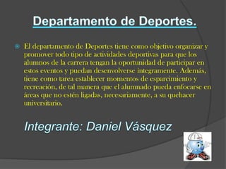    El departamento de Deportes tiene como objetivo organizar y
    promover todo tipo de actividades deportivas para que los
    alumnos de la carrera tengan la oportunidad de participar en
    estos eventos y puedan desenvolverse íntegramente. Además,
    tiene como tarea establecer momentos de esparcimiento y
    recreación, de tal manera que el alumnado pueda enfocarse en
    áreas que no estén ligadas, necesariamente, a su quehacer
    universitario.
 