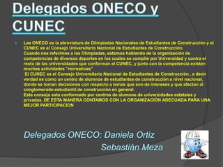    Las ONECO es la abreviatura de Olimpiadas Nacionales de Estudiantes de Construcción y el
    CUNEC es el Consejo Universitario Nacional de Estudiantes de Construcción.
    Cuando nos referimos a las Olimpiadas, estamos hablando de la organización de
    competencias de diversos deportes en los cuales se compite por Universidad y contra el
    resto de las universidades que conforman el CUNEC, y junto con la competencia existen
    muchas actividades "recreativas"
     El CUNEC es el Consejo Universitario Nacional de Estudiantes de Construcción , a decir
    verdad es como un centro de alumnos de estudiantes de construcción a nivel nacional,
    donde se toman decisiones con respecto a temas que son de intereses y que afectan al
    conglomerado estudiantil de construcción en general.
    Este consejo esta conformado por centros de alumnos de universidades estatales y
    privadas. DE ESTA MANERA CONTAMOS CON LA ORGANIZACIÓN ADECUADA PARA UNA
    MEJOR PARTICIPACION
 
