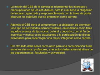    La misión del CEE de la carrera es representar los intereses y
    preocupaciones de los estudiantes, para lo cual tiene la obligación
    de trabajar organizada y responsablemente con la tarea de poder
    alcanzar los objetivos que se pretenden como carrera.

   Además el CEE tiene el compromiso y la obligación de promover
    todo tipo de actividades extracurriculares, entendiendo como tales
    aquellos eventos de tipo social, cultural y deportivo; con el fin de
    incentivar y motivar a los estudiantes a la participación de dichas
    actividades para poder lograr una mayor integridad como carrera.

   Por otro lado debe servir como nexo para una comunicación fluida
    entre los alumnos, profesores, y las autoridades administrativas de
    los departamentos, facultades y universidad.
 