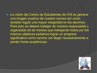    La visión del Centro de Estudiantes de ICN es generar
    una imagen positiva de nuestra carrera así como
    también lograr una mayor integridad en los alumnos.
    Para esto se deberá trabajar de manera responsable y
    organizada de tal manera que trabajando todos por los
    mismos objetivos podamos lograr un progreso
    significativo como carrera ;sin llegar necesariamente a
    perder horas académicas.
 