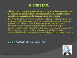   Tiene como principal objetivo brindar la ayuda suficiente con la tarea
  de atender las necesidades de los estudiantes de ICN, relacionadas
  con el proceso regular de la visa académica universitaria
 El Departamento de Apoyo académico velará por el bienestar de los
  estudiantes, de tal manera que se sientan respaldados ante cualquier
  problema de índole académica que presenten. Además estará
  encargado de postular y coordinar diferentes iniciativas que
  promuevan la calidad educativa y de formación como Ingenieros. Por
  último, este organismo se deberá preocupar de la evaluación
  semestral de los docentes que imparten asignaturas en nuestra carrera
 