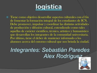   Tiene como objetivo desarrollar aspectos culturales con el fin
    de fomentar la formación integral de los estudiantes de ICN.
    Debe promover, impulsar y coordinar las distintas actividades
    de producción y difusión cultural, entendiendo como tales
    aquellas de carácter científico, técnico, artístico y humanístico
    que desarrollan los integrantes de la comunidad universitaria.
    Por último, tiene el deber de mantener informado a los
    alumnos acerca del entorno cultural que nos brinda la ciudad.
 